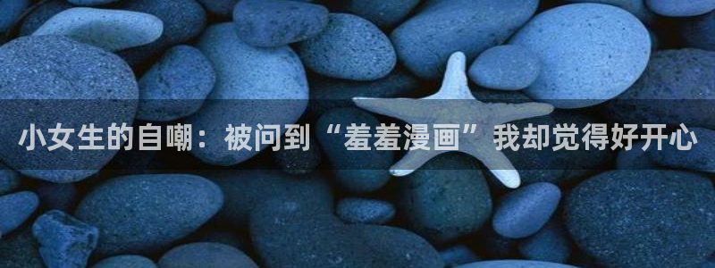 汗汗漫画网站在线观看：小女生的自嘲：被问到“羞羞漫画”我却觉得好开心